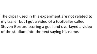 The clips I used in this experiment are not related to
my trailer but I got a video of a footballer called
Steven Gerrard scoring a goal and overlayed a video
of the stadium into the text saying his name.
 