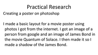 Practical Research
Creating a poster on photoshop
I made a basic layout for a movie poster using
photos I got from the internet. I got an image of a
person from google and an image of James Bond in
the movie Quantum of Solace. I then made it so I
made a shadow of the James Bond.
 
