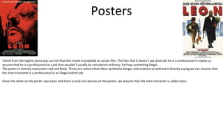 Posters
I think from the tagline alone you can tell that this movie is probably an action film. The fact that it doesn’t say what job he is a professional in makes us
assume that he is a professional at a job that wouldn’t usually be considered ordinary; Perhaps something illegal.
The poster is entirely coloured in red and black. These are colours that often symbolise danger and violence so without it directly saying we can assume that
the main character is a professional in an illegal violent job.
Since the name on the poster says Leon and there is only one person on the poster, we assume that the main character is called Leon.
 