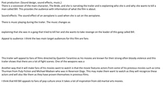 Post production: (Sound design, sound effects, music,)
There is a voiceover of the main character, The Bride, and she is narrating the trailer and is explaining who she is and why she wants to kill a
man called Bill. This provides the audience with information of what the film is about.
Sound effects: The sound effect of an aeroplane is used when she is sat on the aeroplane.
There is music playing during the trailer. The music changes as
explaining that she was in a gang that tried to kill her and she wants to take revenge on the leader of this gang called Bill.
Appeal to audience: I think the two main target audiences for this film are fans
This trailer will appeal to fans of films directed by Quentin Tarantino as his movies are known for their strong often bloody violence and this
trailer shows that there are a lot of fight scenes. One of the weapons was a
Another way that it will make fans of his movies want to watch is that the movie features actors from some of his previous movies such as Uma
Thurman from Pulp Fiction and Michael Madsen who was in Reservoir Dogs. This may make them want to watch as they will recognize these
actors and will also like them as they have proven themselves in previous films.
I think that Kill Bill appeals to fans of pop culture since it takes a lot of inspiration from old martial arts movies.
 