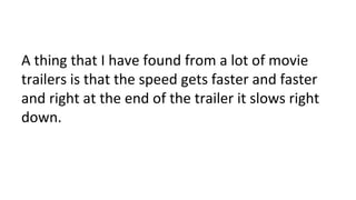 A thing that I have found from a lot of movie
trailers is that the speed gets faster and faster
and right at the end of the trailer it slows right
down.
 