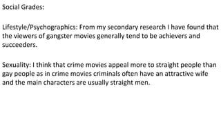 Social Grades:
Lifestyle/Psychographics: From my secondary research I have found that
the viewers of gangster movies generally tend to be achievers and
succeeders.
Sexuality: I think that crime movies appeal more to straight people than
gay people as in crime movies criminals often have an attractive wife
and the main characters are usually straight men.
 