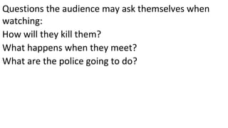 Questions the audience may ask themselves when
watching:
How will they kill them?
What happens when they meet?
What are the police going to do?
 