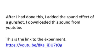 After I had done this, I added the sound effect of
a gunshot. I downloaded this sound from
youtube.
This is the link to the experiment.
https://youtu.be/8Ka_iDU7tOg
 