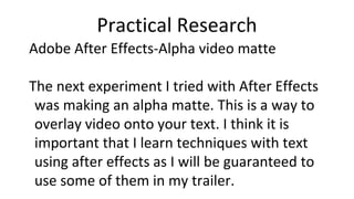 Practical Research
Adobe After Effects-Alpha video matte
The next experiment I tried with After Effects
was making an alpha matte. This is a way to
overlay video onto your text. I think it is
important that I learn techniques with text
using after effects as I will be guaranteed to
use some of them in my trailer.
 