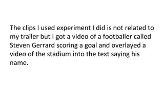 The clips I used experiment I did is not related to
my trailer but I got a video of a footballer called
Steven Gerrard scoring a goal and overlayed a
video of the stadium into the text saying his
name.
 