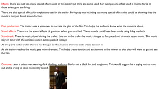 Effects: There are not too many special effects used in this trailer but there are some used. For example one effect used is muzzle flares to
show when guns are firing.
There are also special effects for explosions used in the trailer. Perhaps by not including too many special effects this could be showing that the
movie is not just based around action.
Post production: The trailer uses a voiceover to narrate the plot of the film. This helps the audience know what the movie is about.
Sound effects: There are the sound effects of gunshots when guns are fired. These sounds could have been made using foley methods.
Soundtrack: There is music played during the trailer. Late on in the trailer the music changes to fast paced and dramatic opera music. This music
stays in time with the constant cuts in action packed footage
At this point in the trailer there is no dialogue so the music is there to really create tension in
As the trailer reaches the music gets more dramatic. This helps create tension and excitement in the viewer so that they will want to go and see
the film.
Costume: Leon is often seen wearing dark clothing, such as a black coat, a black hat and sunglasses. This would suggest he is trying not to stand
out and is trying to keep his identity sealed.
 