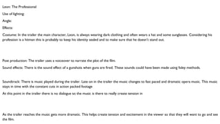 Leon: The Professional
Use of lighting:
Angle:
Effects:
Costume: In the trailer the main character, Leon, is always wearing dark clothing and often wears a hat and some sunglasses. Considering his
profession is a hitman this is probably to keep his identity sealed and to make sure that he doesn’t stand out.
Post production: The trailer uses a voiceover to narrate the plot of the film.
Sound effects: There is the sound effect of a gunshots when guns are fired. These sounds could have been made using foley methods.
Soundtrack: There is music played during the trailer. Late on in the trailer the music changes to fast paced and dramatic opera music. This music
stays in time with the constant cuts in action packed footage
At this point in the trailer there is no dialogue so the music is there to really create tension in
As the trailer reaches the music gets more dramatic. This helps create tension and excitement in the viewer so that they will want to go and see
the film.
 