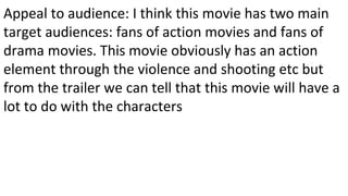 Appeal to audience: I think this movie has two main
target audiences: fans of action movies and fans of
drama movies. This movie obviously has an action
element through the violence and shooting etc but
from the trailer we can tell that this movie will have a
lot to do with the characters
 