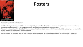 Posters
These are two posters I found for the movie.
I think from the tagline alone you can tell that this movie is probably an action film. The fact that it doesn’t say what job he is a professional in makes us
assume that he is a professional at a job that wouldn’t usually be considered ordinary; Perhaps something illegal.
The poster is entirely coloured in red and black. These are colours that often symbolise danger and violence so without it directly saying we can assume that
the main character is a professional in an illegal violent job.
Since the name on the poster says Leon and there is only one person on the poster, we automatically assume that the main character is called Leon.
 