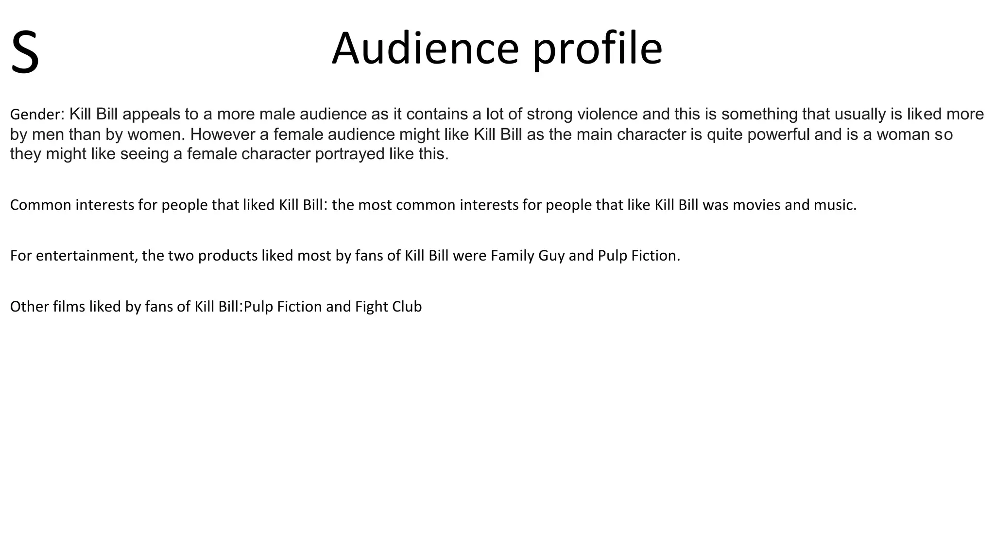 Audience profile
Gender: Kill Bill appeals to a more male audience as it contains a lot of strong violence and this is something that usually is liked more
by men than by women. However a female audience might like Kill Bill as the main character is quite powerful and is a woman so
they might like seeing a female character portrayed like this.
Common interests for people that liked Kill Bill: the most common interests for people that like Kill Bill was movies and music.
For entertainment, the two products liked most by fans of Kill Bill were Family Guy and Pulp Fiction.
Other films liked by fans of Kill Bill:Pulp Fiction and Fight Club
S
 