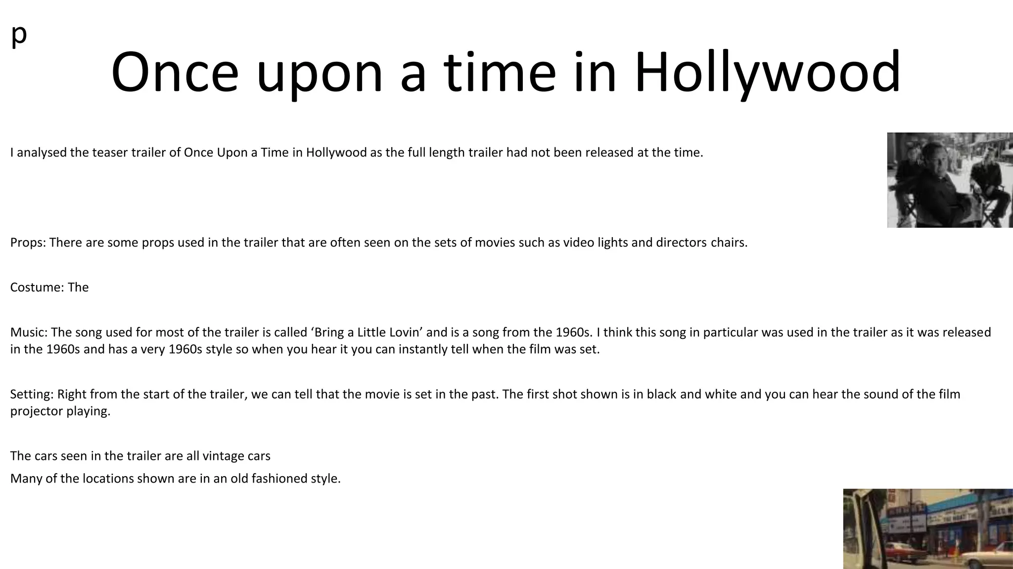 Once upon a time in Hollywood
I analysed the teaser trailer of Once Upon a Time in Hollywood as the full length trailer had not been released at the time.
Props: There are some props used in the trailer that are often seen on the sets of movies such as video lights and directors chairs.
Costume: The
Music: The song used for most of the trailer is called ‘Bring a Little Lovin’ and is a song from the 1960s. I think this song in particular was used in the trailer as it was released
in the 1960s and has a very 1960s style so when you hear it you can instantly tell when the film was set.
Setting: Right from the start of the trailer, we can tell that the movie is set in the past. The first shot shown is in black and white and you can hear the sound of the film
projector playing.
The cars seen in the trailer are all vintage cars
Many of the locations shown are in an old fashioned style.
p
 