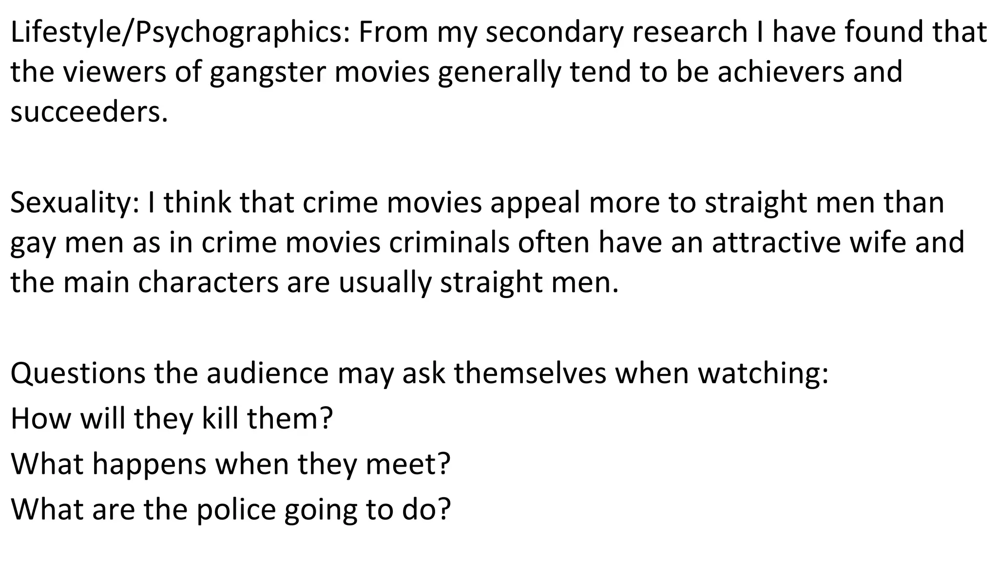 Lifestyle/Psychographics: From my secondary research I have found that
the viewers of gangster movies generally tend to be achievers and
succeeders.
Sexuality: I think that crime movies appeal more to straight men than
gay men as in crime movies criminals often have an attractive wife and
the main characters are usually straight men.
Questions the audience may ask themselves when watching:
How will they kill them?
What happens when they meet?
What are the police going to do?
 