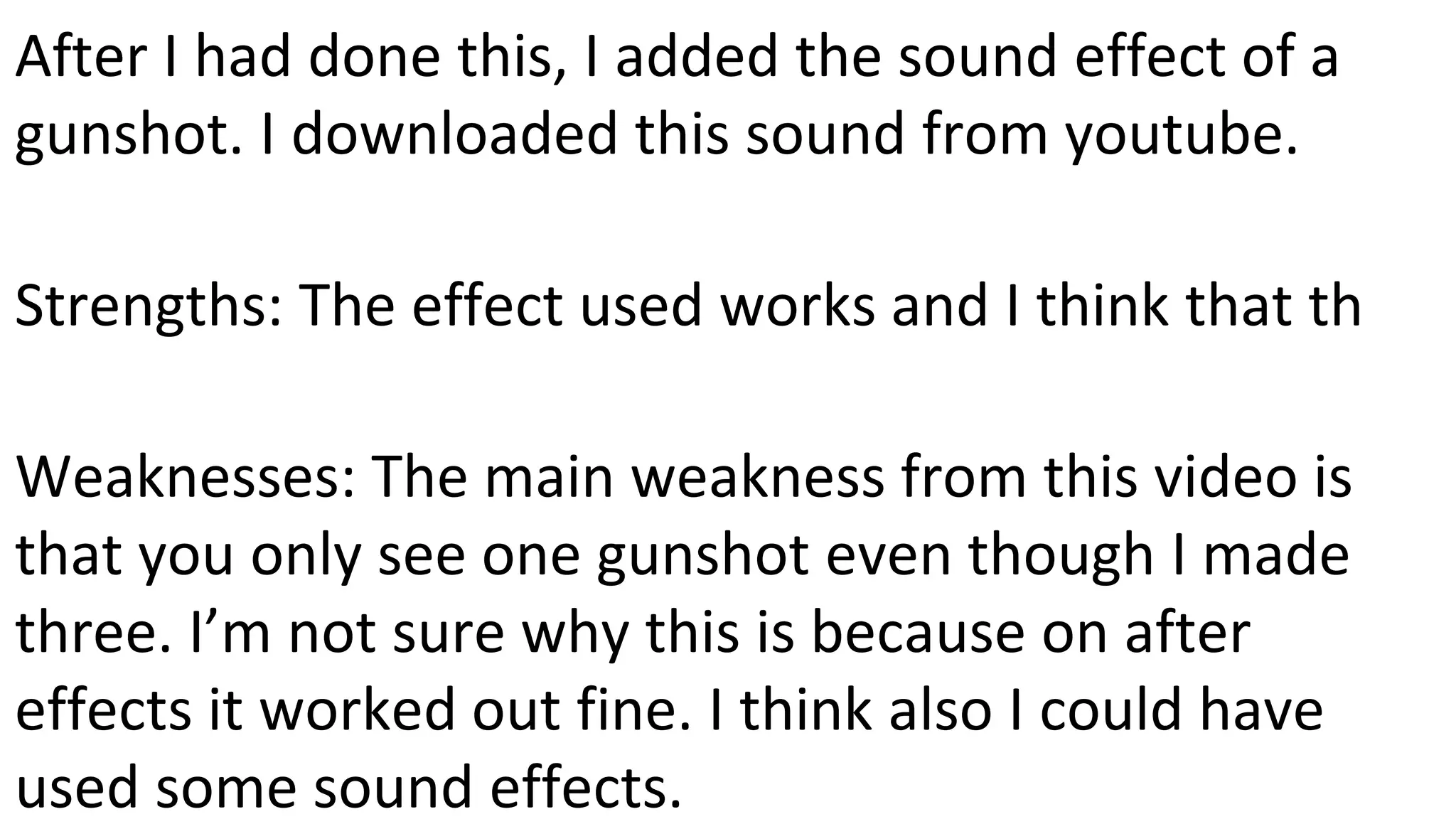 After I had done this, I added the sound effect of a
gunshot. I downloaded this sound from youtube.
Strengths: The effect used works and I think that th
Weaknesses: The main weakness from this video is
that you only see one gunshot even though I made
three. I’m not sure why this is because on after
effects it worked out fine. I think also I could have
used some sound effects.
 