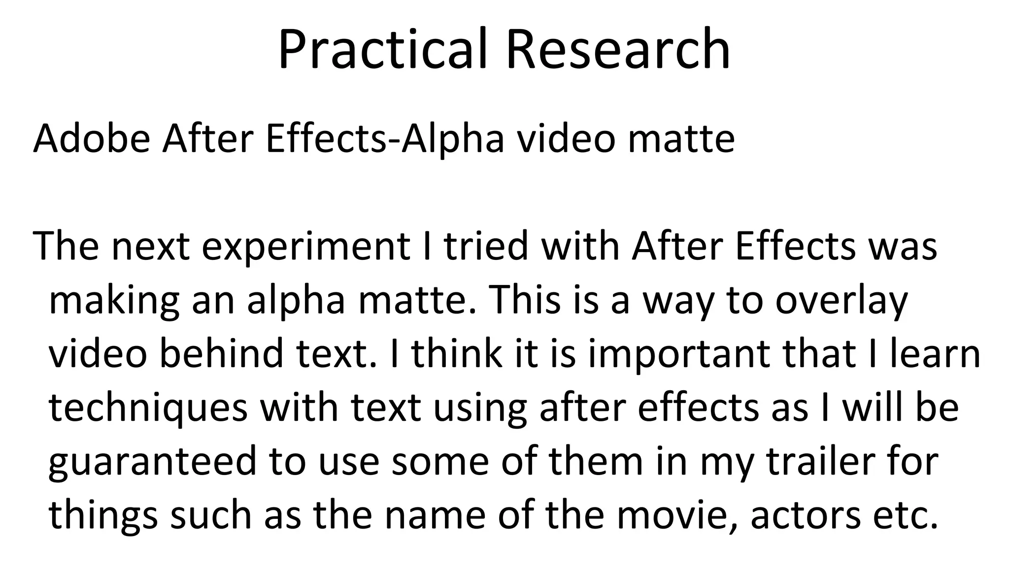 Practical Research
Adobe After Effects-Alpha video matte
The next experiment I tried with After Effects was
making an alpha matte. This is a way to overlay
video behind text. I think it is important that I learn
techniques with text using after effects as I will be
guaranteed to use some of them in my trailer for
things such as the name of the movie, actors etc.
 