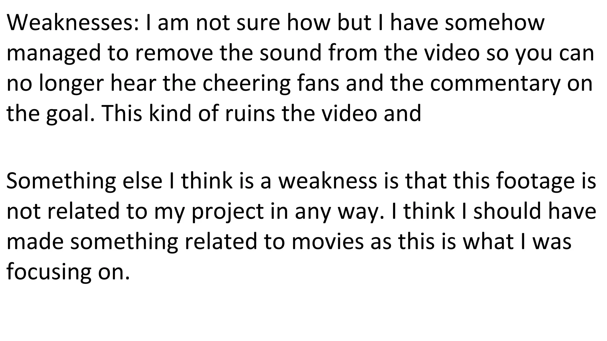 Weaknesses: I am not sure how but I have somehow
managed to remove the sound from the video so you can
no longer hear the cheering fans and the commentary on
the goal. This kind of ruins the video and
Something else I think is a weakness is that this footage is
not related to my project in any way. I think I should have
made something related to movies as this is what I was
focusing on.
 