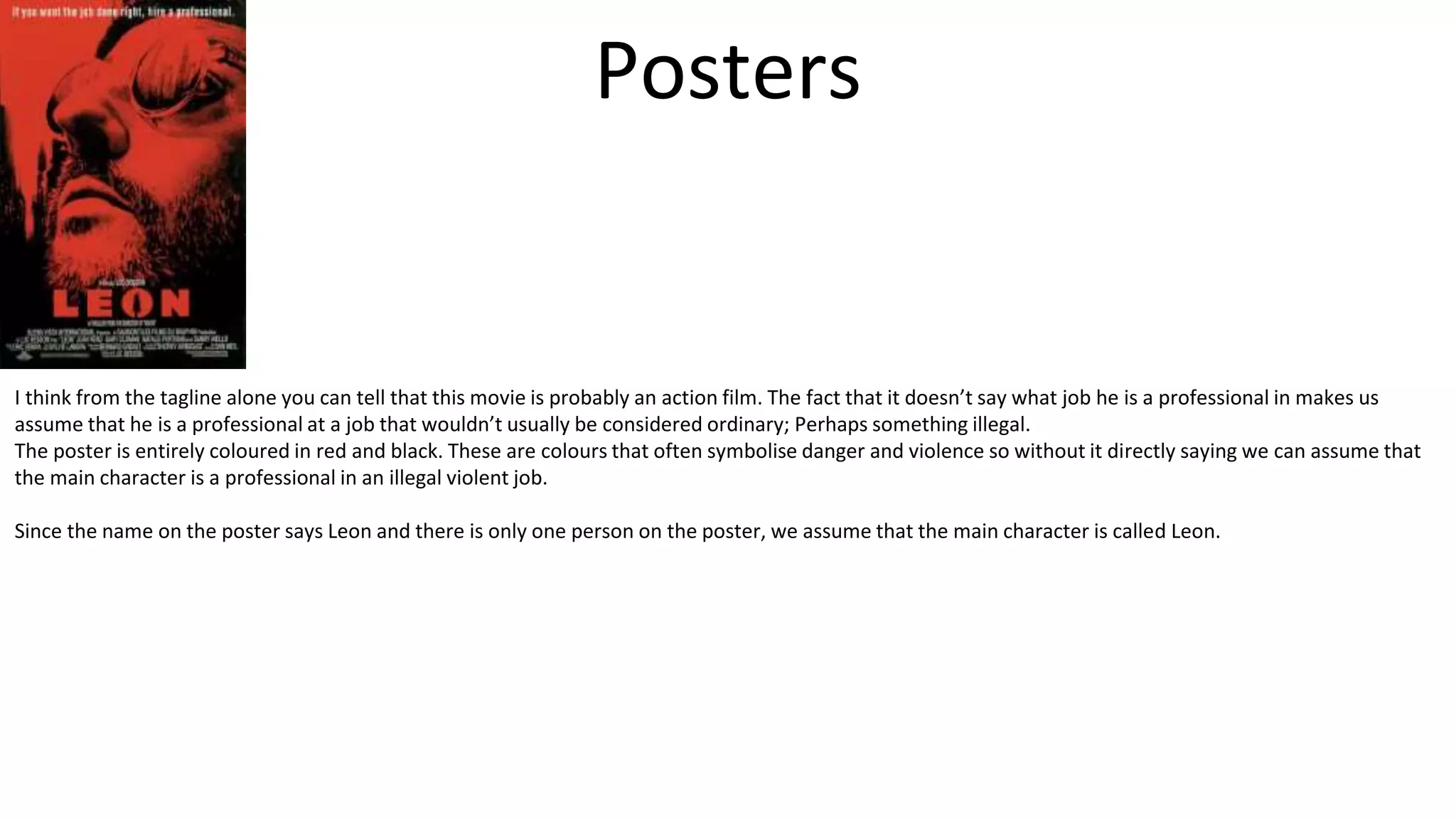 Posters
I think from the tagline alone you can tell that this movie is probably an action film. The fact that it doesn’t say what job he is a professional in makes us
assume that he is a professional at a job that wouldn’t usually be considered ordinary; Perhaps something illegal.
The poster is entirely coloured in red and black. These are colours that often symbolise danger and violence so without it directly saying we can assume that
the main character is a professional in an illegal violent job.
Since the name on the poster says Leon and there is only one person on the poster, we assume that the main character is called Leon.
 