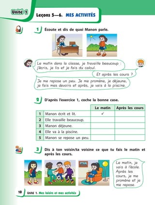 Unité 1. Mes loisirs et mes activités
MES ACTIVITÉSLeçons 5—6.
1 Écoute et dis de quoi Manon parle.
Le matin dans la classe, je travaille beaucoup :
j’écris, je lis et je fais du calcul.
Et après les cours ?
Je me repose un peu. Je me promène, je déjeune,
je fais mes devoirs et après, je vais à la piscine.
2 D’après l’exercice 1, coche la bonne case.
Le matin Après les cours
1 Manon écrit et lit. 
2 Elle travaille beaucoup.
3 Manon déjeune.
4 Elle va à  la piscine.
5 Manon se repose un peu.
3 Dis à  ton voisin/ta voisine ce que tu fais le matin et
après les cours.
Le matin, je
vais à l’école.
Après les
cours, je me
promène et je
me repose.
1
2
3
Unité 1Unité 1
10
Unité 1Unité 1
 