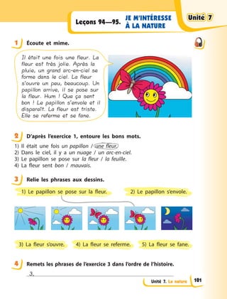 Unité 7. La nature
JE M’INTÉRESSE
À LA NATURE
Leçons 94—95.
1 Éсoute et mime.
Il était une fois une fleur. La
fleur est très jolie. Après la
pluie, un grand arc-en-ciel se
forme dans le ciel. La fleur
s’ouvre un peu, beaucoup. Un
papillon arrive, il se pose sur
la fleur. Hum ! Que ça sent
bon ! Le papillon s’envole et il
disparaît. La fleur est triste.
Elle se referme et se fane.
2 D’après l’exercice 1, entoure les bons mots.
1) Il était une fois un papillon / une fleur.
2) Dans le ciel, il y  a un nuage / un arc-en-ciel.
3) Le papillon se pose sur la fleur / la feuille.
4) La fleur sent bon / mauvais.
3 Relie les phrases aux dessins.
2) Le papillon s’envole.
4) La fleur se referme.3) La fleur s’ouvre. 5) La fleur se fane.
1) Le papillon se pose sur la fleur.
4 Remets les phrases de l’exercice 3 dans l’ordre de l’histoire.
3,
1
2
3
4
Unité 7Unité 7Unité 7Unité 7
101
 