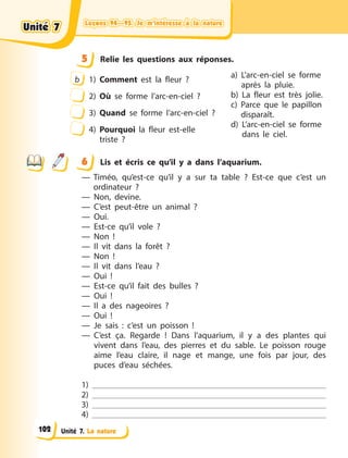 Leçons 94—95. Je m’intéresse à la natureLeçons 94—95. Je m’intéresse à la natureLeçons 94—95. Je m’intéresse à la natureLeçons 94—95. Je m’intéresse à la nature
Unité 7. La nature
5 Relie les questions aux réponses.
b 1) Comment est la fleur  ?
2) Où se forme l’arc-en-ciel  ?
3) Quand se forme l’arc-en-ciel  ?
4) Pourquoi la fleur est-elle
triste  ?
a) L’arc-en-ciel se forme
après la pluie.
b) La fleur est très jolie.
c) Parce que le papillon
disparaît.
d) L’arc-en-ciel se forme
dans le ciel.
6 Lis et écris ce qu’il y a dans l’aquarium.
— Timéo, qu’est-ce qu’il y a sur ta table ? Est-ce que c’est un
ordinateur ?
— Non, devine.
— C’est peut-être un animal ?
— Oui.
— Est-ce qu’il vole ?
— Non !
— Il vit dans la forêt ?
— Non !
— Il vit dans l’eau ?
— Oui !
— Est-ce qu’il fait des bulles ?
— Oui !
— Il a des nageoires ?
— Oui !
— Je sais : c’est un poisson !
— C’est ça. Regarde ! Dans l’aquarium, il y a des plantes qui
vivent dans l’eau, des pierres et du sable. Le poisson rouge
aime l’eau claire, il nage et mange, une fois par jour, des
puces d’eau séchées.
1)
2)
3)
4)
5
6
Unité 7Unité 7Unité 7Unité 7
102
 