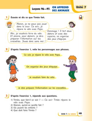 Unité 7. La nature
ON APPREND
DES ANIMAUX
Leçons 96—97.
1 Écoute et dis ce que Timéo fait.
Moi, je voudrais faire du vélo.
Et encore, pour demain, je dois
préparer l’information sur les
crocodiles. Jouez donc sans moi !
Dommage ! Il fait doux
dehors et avec des
copains, on organise
des jeux d’équipe.
Manon, je ne peux pas jouer
dans la cour. Ce soir, je
répare le vélo avec Papa.
2 D’après l’exercice 1, relie les personnages aux phrases.
Je voudrais faire du vélo.
On organise des jeux d’équipe.
Je dois préparer l’information sur les crocodiles.
Ce soir, je répare le vélo avec Papa.
3 D’après l’exercice  1, réponds aux questions.
1) Timéo, que fait-il ce soir  ?  — Ce soir Timéo répare le
vélo avec Papa.
2) Manon, qu’est-ce qu’elle fait  ?
3) Où jouent les enfants  ?
4) Que doit faire Timéo  ?
1
2
3
Unité 7Unité 7Unité 7Unité 7
103
 