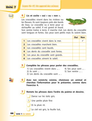 Leçons 96—97. On apprend des animauxLeçons 96—97. On apprend des animauxLeçons 96—97. On apprend des animauxLeçons 96—97. On apprend des animaux
Unité 7. La nature
4 Lis et coche «  oui  » ou «  non  ».
Les crocodiles vivent dans les rivières ou
les fleuves. Ils sont toujours près des bords
de l’eau. Le crocodile va à  terre pour se
réchauffer au soleil. Il est grand et lourd.
Son ventre traîne à  terre, il marche mal. Les dents du crocodile
sont longues et fortes. Ses yeux sont petits mais ils voient bien.
Oui Non
1 Les crocodiles vivent dans la mer. 
2 Les crocodiles marchent bien.
3 Les crocodiles sont lourds.
4 Les dents du crocodile sont fortes.
5 Les yeux du crocodile sont grands.
6 Les crocodiles aiment le soleil.
5 Complète les phrases pour parler des crocodiles.
1) Les crocodiles vivent dans ... .
2) Ils sont ... .
3) Les dents du crocodile sont ... .
4) Ses yeux sont ... .
5) Son ventre ... .
6 Avec ton voisin/ta voisine, choisissez un animal et
cherchez l’information pour le présenter, comme dans
l’exercice 4.
7 Remets les phrases dans l’ordre du poème et dessine.
Danse sur les toits gris.
1 Une petite pluie fine
Et la pluie rit.
Le ciel est gris, la feuille luit,
44
5
6
7
Unité 7Unité 7Unité 7Unité 7
104
 