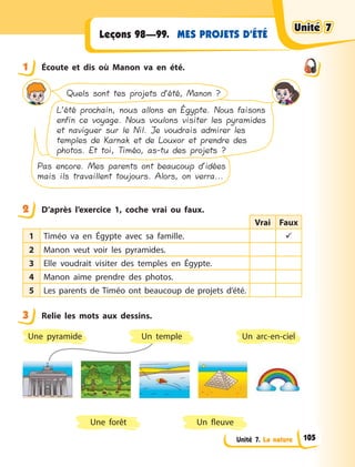 Unité 7. La nature
MES PROJETS D’ÉTÉLeçons 98—99.
1 Écoute et dis où Manon va en été.
L’été prochain, nous allons en Égypte. Nous faisons
enfin ce voyage. Nous voulons visiter les pyramides
et naviguer sur le Nil. Je voudrais admirer les
temples de Karnak et de Louxor et prendre des
photos. Et toi, Timéo, as-tu des projets ?
Pas encore. Mes parents ont beaucoup d’idées
mais ils travaillent toujours. Alors, on verra...
Quels sont tes projets d’été, Manon ?
2 D’après l’exercice 1, coche vrai ou faux.
Vrai Faux
1 Timéo va en Égypte avec sa famille. 
2 Manon veut voir les pyramides.
3 Elle voudrait visiter des temples en Égypte.
4 Manon aime prendre des photos.
5 Les parents de Timéo ont beaucoup de projets d’été.
3 Relie les mots aux dessins.
Un temple
Une forêt
Un arc-en-ciel
Un fleuve
Une pyramide
1
2
3
Unité 7Unité 7Unité 7Unité 7
105
 