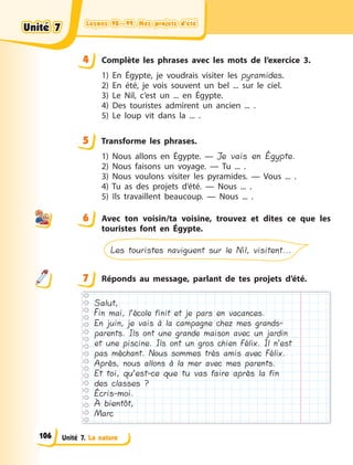 Leçons 98—99. Mes projets d’étéLeçons 98—99. Mes projets d’étéLeçons 98—99. Mes projets d’étéLeçons 98—99. Mes projets d’été
Unité 7. La nature
4 Complète les phrases avec les mots de l’exercice 3.
1) En Égypte, je voudrais visiter les pyramides.
2) En été, je vois souvent un bel ... sur le ciel.
3) Le Nil, c’est un ... en Égypte.
4) Des touristes admirent un ancien ... .
5) Le loup vit dans la ... .
5 Transforme les phrases.
1) Nous allons en Égypte.  — Je vais en Égypte.
2) Nous faisons un voyage.  — Tu ... .
3) Nous voulons visiter les pyramides.  — Vous ... .
4) Tu as des projets d’été.  — Nous ... .
5) Ils travaillent beaucoup.  — Nous ... .
6 Avec ton voisin/ta voisine, trouvez et dites ce que les
touristes font en Égypte.
Les touristes naviguent sur le Nil, visitent...
7 Réponds au message, parlant de tes projets d’été.
Salut,
in mai, l’école finit et je pars en vacances.
En juin, je vais à la campagne chez mes grands-
parents. Ils ont une grande maison avec un jardin
et une piscine. Ils ont un gros chien Félix. Il n’est
pas méchant. Nous sommes très amis avec Félix.
Après, nous allons à la mer avec mes parents.
Et toi, qu’est-ce que tu vas faire après la fin
des classes ?
Écris-moi.
À bientôt,
Marc
44
5
6
7
Unité 7Unité 7Unité 7Unité 7
106
 