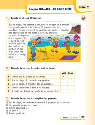Unité 7. La nature
AU CAMP D’ÉTÉLeçons 100—101.
1 Écoute et dis où Timéo est.
Sur la plage, les enfants s’amusent à plonger et s’arroser.
Les grands jouent à la balle à 10 heures avec leur
moniteur. Timéo construit un château de sable. Il cherche
des coquillages et les place à côté du château.
Le soir, il téléphone
à son copain Léo.
Il parle de ses
exploits sportifs,
des matchs de
football et des
fêtes pour les
enfants au camp
d’été.
2 D’après l’exercice 1, coche vrai ou faux.
Vrai Faux
1 Timéo est au camp de vacances. 
2 Sur la plage, il construit une piscine.
3 Sur la plage, il cherche des coquillages.
4 Timéo téléphone à  Léo à  10 heures.
5 Il parle des loisirs des enfants au camp d’été.
3 D’après l’exercice 1, complète les phrases.
1) Sur la plage, les enfants s’amusent à  plonger et s’arroser.
2) Les grands jouent à  ... avec ... .
3) Timéo construit ... .
4) Le soir, il ... .
5) Timéo parle de ... .
1
2
3
Unité 7Unité 7Unité 7Unité 7
107
 