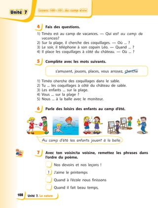 Leçons 100—101. Au camp d’étéLeçons 100—101. Au camp d’étéLeçons 100—101. Au camp d’étéLeçons 100—101. Au camp d’été
Unité 7. La nature
4 Fais des questions.
1) Timéo est au camp de vacances.  — Qui est au camp de
vacances?
2) Sur la plage, il cherche des coquillages.  — Où ...  ?
3) Le soir, il téléphone à  son copain Léo.  — Quand ...  ?
4) Il place les coquillages à  côté du château.  — Où ...  ?
5 Complète avec les mots suivants.
s’amusent, jouons, places, vous arrosez, cherche
1) Timéo cherche des coquillages dans le sable.
2) Tu ... les coquillages à  côté du château de sable.
3) Les enfants ... sur la plage.
4) Vous ... sur la plage  ?
5) Nous ... à  la balle avec le moniteur.
6 Parle des loisirs des enfants au camp d’été.
Au camp d’été les enfants jouent à la balle.
7 Avec ton voisin/ta voisine, remettez les phrases dans
l’ordre du poème.
Nos devoirs et nos leçons  !
1 J’aime le printemps
Quand à  l’école nous finissons
Quand il fait beau temps,
44
5
6
7
Unité 7Unité 7Unité 7Unité 7
108
 