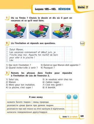 Unité 7. La nature
RÉVISIONLeçons 102—103.
1 Où va Timéo  ? Choisis le dessin et dis où il part en
vacances et ce qu’il veut faire.
2 Lis l’invitation et réponds aux questions.
Salut Manon,
Les vacances commencent et début juin, je
t’invite chez moi. Apporte ton maillot de bain
pour aller à la piscine !
Léa
1) Qui écrit l’invitation  ?
2) Quand invite-t-elle à  venir  ?
3) Qu’est-ce que Manon doit apporter ?
4) Pourquoi  ?
3 Remets les phrases dans l’ordre pour répondre
à  l’invitation de Léa de l’exercice 2.
1) Salut Léa,
2) Manon
3) Merci pour ton invitation.
4) La piscine, c’est super  !
5) Je voudrais venir chez toi.
6) J’adore nager.
7) C’est très gentil  !
8) A  bientôt.
Я вже можу
назвати багато тварин і явищ природи.
розповісти цікаві факти про деяких тварин.
розповісти про мої плани на літні канікули й відпочинок.
написати повідомлення другу/подрузі.
1
2
3
Unité 7Unité 7Unité 7Unité 7
109
 