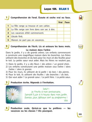 BILAN 2Leçon 104.
1 Compréhension de l’oral. Écoute et coche vrai ou faux.
Vrai Faux
1 La fille range sa trousse et son cahier.
2 La fille range son livre dans son sac à  dos.
3 Les vacances d’été commencent.
4 L’école finit.
5 Manon ne part pas en vacances.
2 Compréhension de l’écrit. Lis et entoure les bons mots.
La maison dans l’arbre
Dans le jardin, il y  a de grands arbres. Les enfants commencent
à construire une magnifique maison dans les branches. Les frères
utilisent des branches et du bois pour les murs et des feuilles pour
le toit. La petite sœur veut aider. Mais les frères ne veulent pas.
1) Dans le jardin, il y  a des fleurs / des arbres / un grand chien.
2) Les enfants construisent une petite maison sous l’arbre / dans
l’arbre / dans le grenier.
3) Pour les murs, ils utilisent de la paille / du bois / des pierres.
4) Pour le toit, ils utilisent des feuilles / des branches / du bois.
5) Qui veut aider ? La grande sœur. / Le petit frère. / La petite sœur.
3 Production écrite. Réponds à  l’invitation.
Salut !
Je t’invite à mon anniversaire.
Samedi 5 juin à 14 heures dans mon jardin.
Danses, jeux, gâteaux sont au programme !
Léa
4 Production orale. Qu’est-ce que tu préfères  — les
vacances ou les classes  ? Dis pourquoi.
1
2
3
4
111
 