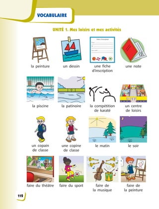 VOCABULAIRE
UNITÉ 1. Mes loisirs et mes activités
la peinture un dessin une fiche
d’inscription
une note
la piscine la patinoire la compétition
de karaté
un centre
de  loisirs
un copain
de  classe
une copine
de  classe
le matin le soir
faire du théâtre faire du sport faire de
la  musique
faire de
la  peinture
112
 