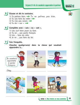 Leçons 7—8. Je voudrais apprendre à patinerLeçons 7—8. Je voudrais apprendre à patinerLeçons 7—8. Je voudrais apprendre à patinerLeçons 7—8. Je voudrais apprendre à patiner
Unité 1. Mes loisirs et mes activités
5 Écoute et dіs le contraire.
1) Tu patines bien.  Tu ne patines pas bien.
2) Tu sais faire du roller.
3) Tu n’as pas raison.
4) Tu dis «  oui  ».
6 Complète avec «  sais  » ou «  sait  ».
1) Léo sait bien jouer au foot.
2) Tu ne ... pas parler français.
3) Léa ... faire du vélo.
4) Je ne ... pas faire du ski.
7 Fais l’enquête.
Cherche quelqu’un(e) dans ta classe qui voudrait
apprendre  à...
Je voudrais
apprendre
à parler
Français.
Oleg,
5
6
7
Unité 1Unité 1Unité 1Unité 1
13
 
