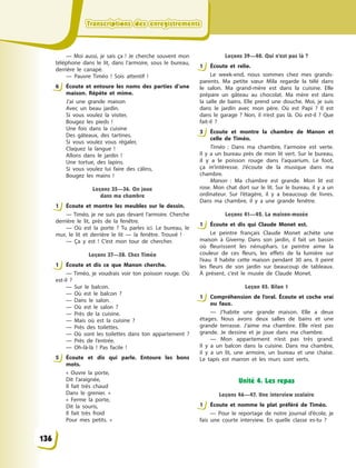 Transcriptions des enregistrementsTranscriptions des enregistrementsTranscriptions des enregistrementsTranscriptions des enregistrements
— Moi aussi, je sais ça  ! Je cherche souvent mon
téléphone dans le lit, dans l’armoire, sous le bureau,
derrière le canapé.
— Pauvre Timéo  ! Sois attentif  !
6 Écoute et entoure les noms des parties d’une
maison. Répète et mime.
J’ai une grande maison
Avec un beau jardin.
Si vous voulez la visiter,
Bougez les pieds  !
Une fois dans la cuisine
Des gâteaux, des tartines.
Si vous voulez vous régaler,
Claquez la langue  !
Allons dans le jardin  !
Une tortue, des lapins.
Si vous voulez lui faire des câlins,
Bougez les mains  !
Leçons 35—36. On joue
dans ma chambre
1 Écoute et montre les meubles sur le dessin.
— Timéo, je ne suis pas devant l’armoire. Cherche
derrière le lit, près de la fenêtre.
— Où est la porte  ? Tu parles ici. Le bureau, le
mur, le lit et derrière le lit  — la fenêtre. Trouvé  !
— Ça y  est  ! C’est mon tour de chercher.
Leçons 37—38. Chez Timéo
1 Écoute et dis ce que Manon cherche.
— Timéo, je voudrais voir ton poisson rouge. Où
est-il  ?
— Sur le balcon.
— Où est le balcon  ?
— Dans le salon.
— Où est le salon  ?
— Près de la cuisine.
— Mais où est la cuisine  ?
— Près des toilettes.
— Où sont les toilettes  dans ton appartement  ?
— Près de l’entrée.
— Oh-là-là  ! Pas facile  !
5 Écoute et dis qui parle. Entoure les bons
mots.
«  Ouvre la porte,
Dit l’araignée,
Il fait très chaud
Dans le grenier.  »
«  Ferme la porte,
Dit la souris,
Il fait très froid
Pour mes petits.  »
Leçons 39—40. Qui n’est pas là ?
1 Écoute et relie.
Le week-end, nous sommes chez mes grands-
parents. Ma petite sœur Mila regarde la télé dans
le salon. Ma grand-mère est dans la cuisine. Elle
prépare un gâteau au chocolat. Ma mère est dans
la salle de bains. Elle prend une douche. Moi, je suis
dans le jardin avec mon père. Où est Papi  ? Il est
dans le garage  ? Non, il n’est pas là. Où est-il  ? Que
fait-il  ?
3 Écoute et montre la chambre de Manon et
celle de Timéo.
Timéo  : Dans ma chambre, l’armoire est verte.
Il  y  a un bureau près de mon lit vert. Sur le bureau,
il y  a le poisson rouge dans l’aquarium. Le foot,
ça m’intéresse. J’écoute de la musique dans ma
chambre.
Manon  : Ma chambre est grande. Mon lit est
rose. Mon chat dort sur le lit. Sur le bureau, il y  a  un
ordinateur. Sur l’étagère, il y  a beaucoup de livres.
Dans ma chambre, il y  a une grande fenêtre.
Leçons 41—42. La maison-musée
1 Écoute et dis qui Claude Monet est.
Le peintre français Claude Monet achète une
maison à  Giverny. Dans son jardin, il fait un bassin
où fleurissent les nénuphars. Le peintre aime la
couleur de ces fleurs, les effets de la lumière sur
l’eau. Il  habite cette maison pendant 30 ans. Il peint
les fleurs de son jardin sur beaucoup de tableaux.
À  présent, c’est le musée de Claude Monet.
Leçon 45. Bilan 1
1 Compréhension de l’oral. Écoute et coche vrai
ou faux.
— J’habite une grande maison. Elle a  deux
étages. Nous avons deux salles de bains et une
grande terrasse. J’aime ma chambre. Elle n’est pas
grande. Je dessine et je joue dans ma chambre.
— Mon appartement n’est pas très grand.
Il  y  a  un balcon dans la cuisine. Dans ma chambre,
il y  a un lit, une armoire, un bureau et une chaise.
Le tapis est marron et les murs sont verts.
Unité 4. Les repas
Leçons 46—47. Une interview scolaire
1 Écoute et nomme le plat préféré de Timéo.
— Pour le reportage de notre journal d’école, je
fais une courte interview. En quelle classe es-tu  ?
6
1
1
5
1
3
1
1
1
136
 
