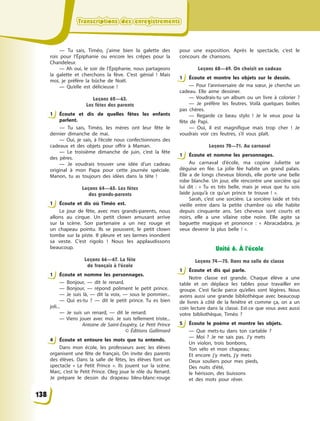Transcriptions des enregistrementsTranscriptions des enregistrementsTranscriptions des enregistrementsTranscriptions des enregistrements
— Tu sais, Timéo, j’aime bien la galette des
rois pour l’Épiphanie ou encore les crêpes pour la
Chandeleur.
— Ah oui, le soir de l’Épiphanie, nous partageons
la galette et cherchons la fève. C’est génial  ! Mais
moi, je préfère la bûche de Noël.
— Qu’elle est délicieuse  !
Leçons 62—63.
Les fêtes des parents
1 Écoute et dis de quelles fêtes les enfants
parlent.
— Tu sais, Timéo, les mères ont leur fête le
dernier dimanche de mai.
— Oui, je sais, à  l’école nous confectionnons des
cadeaux et des objets pour offrir à  Maman.
— Le troisième dimanche de juin, c’est la fête
des pères.
— Je voudrais trouver une idée d’un cadeau
original à  mon Papa pour cette journée spéciale.
Manon, tu as toujours des idées dans la tête  !
Leçons 64—65. Les fêtes
des grands-parents
1 Écoute et dis où Timéo est.
Le jour de fête, avec mes grands-parents, nous
allons au cirque. Un petit clown amusant arrive
sur la scène. Son partenaire a  un nez rouge et
un chapeau pointu. Ils se poussent, le petit clown
tombe sur la piste. Il pleure et ses larmes inondent
sa veste. C’est rigolo  ! Nous les applaudissons
beaucoup.
Leçons 66—67. La fête
de français à l’école
1 Écoute et nomme les personnages.
— Bonjour, — dit le renard.
— Bonjour, — répond poliment le petit prince.
— Je suis là, — dit la voix,  — sous le pommier...
— Qui es-tu  ?  — dit le petit prince. Tu es bien
joli...
— Je suis un renard,  — dit le renard.
— Viens jouer avec moi. Je suis tellement triste...
Antoine de Saint-Exupéry, Le Petit Prince
©  Éditions Gallimard
4 Écoute et entoure les mots que tu entends.
Dans mon école, les professeurs avec les élèves
organisent une fête de français. On invite des parents
des élèves. Dans la salle de fêtes, les élèves font un
spectacle «  Le Petit Prince  ». Ils jouent sur la scène.
Marc, c’est le Petit Prince. Oleg joue le rôle du Renard.
Je prépare le dessin du drapeau bleu-blanc-rouge
pour une exposition. Après le spectacle, c’est le
concours de chansons.
Leçons 68—69. On choisit un cadeau
1 Écoute et montre les objets sur le dessin.
— Pour l’anniversaire de ma sœur, je cherche un
cadeau. Elle aime dessiner.
— Voudrais-tu un album ou un livre à  colorier  ?
— Je préfère les feutres. Voilà quelques boîtes
pas chères.
— Regarde ce beau stylo  ! Je le veux pour la
fête de Papi.
— Oui, il est magnifique mais trop cher  ! Je
voudrais voir ces feutres, s’il vous plaît.
Leçons 70—71. Au carnaval
1 Écoute et nomme les personnages.
Au carnaval d’école, ma copine Juliette se
déguise en fée. La jolie fée habite un grand palais.
Elle a  de longs cheveux blonds, elle porte une belle
robe blanche. Un jour, elle rencontre une sorcière qui
lui dit  : « Tu es très belle, mais je veux que tu sois
laide jusqu’à ce qu’un prince te trouve  !  ».
Sarah, c’est une sorcière. La sorcière laide et très
vieille entre dans la petite chambre où elle habite
depuis сinquante ans. Ses cheveux sont courts et
noirs, elle a  une vilaine robe noire. Elle agite sa
baguette magique et prononce  : «  Abracadabra, je
veux devenir la plus belle  !  ».
Unité 6. À l’école
Leçons 74—75. Dans ma salle de classe
1 Écoute et dis qui parle.
Notre classe est grande. Chaque élève a  une
table et on déplace les tables pour travailler en
groupe. C’est facile parce qu’elles sont légères. Nous
avons aussi une grande bibliothèque avec beaucoup
de livres à  côté de la fenêtre et comme ça, on a  un
coin lecture dans la classe. Est-ce que vous avez aussi
votre bibliothèque, Timéo  ?
5 Écoute le poème et montre les objets.
— Que mets-tu dans ton cartable  ?
— Moi  ? Je ne sais pas. J’y mets
Un violon, trois bonbons,
Ton vélo et mon chapeau;
Et encore j’y mets, j’y mets
Deux souliers pour mes pieds,
Des nuits d’été,
le hérisson, des buissons
et des mots pour rêver.
1
1
1
4
1
1
1
5
138
 