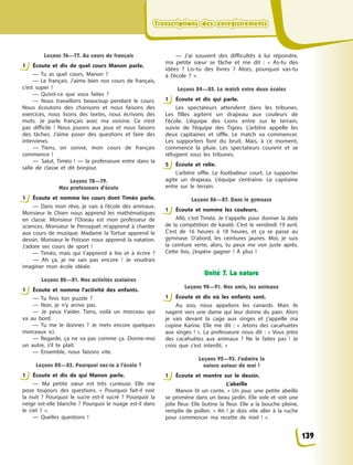 Transcriptions des enregistrementsTranscriptions des enregistrementsTranscriptions des enregistrementsTranscriptions des enregistrements
Leçons 76—77. Au cours de français
1 Écoute et dis de quel cours Manon parle.
— Tu as quel cours, Manon  ?
— Le français. J’aime bien nos cours de français,
c’est super  !
— Qu’est-ce que vous faites  ?
— Nous travaillons beaucoup pendant le cours.
Nous écoutons des chansons et nous faisons des
exercices, nous lisons des textes, nous écrivons des
mots. Je parle français avec ma voisine. Ce n’est
pas difficile  ! Nous jouons aux jeux et nous faisons
des tâches. J’aime poser des questions et faire des
interviews.
— Tiens, on sonne, mon cours de français
commence  !
— Salut, Timéo  !  — la professeure entre dans la
salle de classe et dit bonjour.
Leçons 78—79.
Mes professeurs d’école
1 Écoute et nomme les cours dont Timéo parle.
— Dans mon rêve, je vais à  l’école des animaux.
Monsieur le Chien nous apprend les mathématiques
en classe. Monsieur l’Oiseau est mon professeur de
sciences. Monsieur le Perroquet m’apprend à  chanter
aux cours de musique. Madame la Tortue apprend le
dessin. Monsieur le Poisson nous apprend la natation.
J’adore ses cours de sport  !
— Timéo, mais qui t’apprend à  lire et à  écrire  ?
— Ah ça, je ne sais pas encore  ! Je voudrais
imaginer mon école idéale.
Leçons 80—81. Nos activités scolaires
1 Écoute et nomme l’activité des enfants.
— Tu finis ton puzzle  ?
— Non, je n’y arrive pas.
— Je peux t’aider. Tiens, voilà un morceau qui
va au bord.
— Tu me le donnes  ? Je mets encore quelques
morceaux ici.
— Regarde, ça ne va pas comme ça. Donne-moi
un autre, s’il te plaît.
— Ensemble, nous faisons vite.
Leçons 82—83. Pourquoi vas-tu à l’école ?
1 Écoute et dis de qui Manon parle.
— Ma petite sœur est très curieuse. Elle me
pose toujours des questions. «  Pourquoi fait-il noir
la nuit  ? Pourquoi le sucre est-il sucré  ? Pourquoi la
neige est-elle blanche  ? Pourquoi le nuage est-il dans
le ciel  ?  ».
— Quelles questions  !
— J’ai souvent des difficultés à  lui répondre,
ma petite sœur se fâche et me dit  : «  As-tu des
idées  ? Lis-tu des livres  ? Alors, pourquoi vas-tu
à  l’école  ?  ».
Leçons 84—85. Le match entre deux écoles
1 Écoute et dis qui parle.
Les spectateurs attendent dans les tribunes.
Les filles agitent un drapeau aux couleurs de
l’école. L’équipe des Lions entre sur le terrain,
suivie de l’équipe des Tigres. L’arbitre appelle les
deux capitaines et siffle. Le match va commencer.
Les supporters font du bruit. Mais, à  ce moment,
commence la pluie. Les spectateurs courent et se
réfugient sous les tribunes.
5 Écoute et relie.
L’arbitre siffle. Le footballeur court. Le supporter
agite un drapeau. L’équipe s’entraîne. Le capitaine
entre sur le terrain.
Leçons 86—87. Dans le gymnase
1 Écoute et nomme les couleurs.
Allô, c’est Timéo. Je t’appelle pour donner la date
de la compétition de karaté. C’est le vendredi 19 avril.
C’est de 16 heures à  18 heures, et ça se passe au
gymnase. D’abord, les ceintures jaunes. Moi, je suis
la ceinture verte, alors, tu peux me voir juste après.
Cette fois, j’espère gagner  ! À  plus  !
Unité 7. La nature
Leçons 90—91. Nos amis, les animaux
1 Écoute et dis où les enfants sont.
Au zoo, nous appelons les canards. Mais ils
nagent vers une dame qui leur donne du pain. Alors
je vais devant la cage aux singes et j’appelle ma
copine Karine. Elle me dit  : «  Jetons des cacahuètes
aux singes  !  ». La professeure nous dit  : « Vous jetez
des cacahuètes aux animaux  ? Ne le faites pas  ! Je
crois que c’est interdit.  »
Leçons 92—93. J’admire la
nature autour de moi !
1 Éсoute et montre sur le dessin.
L’abeille
Manon lit un conte. «  Un jour, une petite abeille
se promène dans un beau jardin. Elle vole et voit une
jolie fleur. Elle butine la fleur. Elle a  la bouche pleine,
remplie de pollen. «  Ah  ! je dois vite aller à  la ruche
pour commencer ma recette de miel  !  ».
1
1
1
1
1
5
1
1
1
139
 