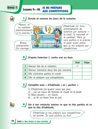 Unité 1. Mes loisirs et mes activités
JE ME PRÉPARE
AUX COMPÉTITIONS
Leçons 9—10.
1 Écoute et nomme les jours de la semaine.
D’habitude j’ai trois
entraînements de
natation par semaine —
le lundi, le mercredi et
le vendredi. Mais je
vais parfois à la piscine
le jeudi aussi parce
que je me prépare aux
compétitions.
Manon, tu
as combien
d’entraînements
à la piscine ?
Bravo,
championne !
Du courage !
2 D’après l’exercice 1, coche vrai ou faux.
Vrai Faux
1 Manon fait de la natation. 
2 Manon s’entraîne deux fois par semaine.
3 Elle s’entraîne parfois le mardi.
4 Elle se prépare aux compétitions.
3 Complète avec «  d’habitude  » et «  parfois  ».
1) D’habitude j’ai quatre cours par jour.
2) ... j’ai un cours de français le mardi et le jeudi.
3) Nous jouons ... en classe.
4) ... je lis un beau livre le soir.
4 Dis à  ton voisin/ta voisine ce que tu fais parfois et ce
que tu fais d’habitude.
D’habitude je me prépare aux compétitions
de karaté. Je joue parfois au foot.
1
2
3
44
Unité 1Unité 1
14
Unité 1Unité 1
 