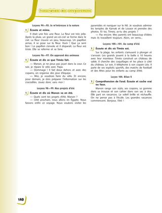 Transcriptions des enregistrementsTranscriptions des enregistrementsTranscriptions des enregistrementsTranscriptions des enregistrements
Leçons 94—95. Je m’intéresse à la nature
1 Éсoute et mime.
Il était une fois une fleur. La fleur est très jolie.
Après la pluie, un grand arc-en-ciel se forme dans le
ciel. La fleur s’ouvre un peu, beaucoup. Un papillon
arrive, il se pose sur la fleur. Hum ! Que ça sent
bon  ! Le papillon s’envole et il disparaît. La fleur est
triste. Elle se referme et se fane.
Leçons 96—97. On apprend des animaux
1 Écoute et dis ce que Timéo fait.
— Manon, je ne peux pas jouer dans la cour. Ce
soir, je répare le vélo avec Papa.
— Dommage  ! Il fait doux dehors et avec des
copains, on organise des jeux d’équipe.
— Moi, je voudrais faire du vélo. Et encore,
pour demain, je dois préparer l’information sur les
crocodiles. Jouez donc sans moi  !
Leçons 98—99. Mes projets d’été
1 Écoute et dis où Manon va en été.
— Quels sont tes projets d’été, Manon  ?
— L’été prochain, nous allons en Égypte. Nous
faisons enfin ce voyage. Nous voulons visiter les
pyramides et naviguer sur le Nil. Je voudrais admirer
les temples de Karnak et de Louxor et prendre des
photos. Et toi, Timéo, as-tu des projets  ?
— Pas encore. Mes parents ont beaucoup d’idées
mais ils travaillent toujours. Alors, on verra...
Leçons 100—101. Au camp d’été
1 Écoute et dis où Timéo est.
Sur la plage, les enfants s’amusent à  plonger et
s’arroser. Les grands jouent à  la balle à  10 heures
avec leur moniteur. Timéo construit un château de
sable. Il cherche des coquillages et les place à  côté
du château. Le soir, il téléphone à  son copain Léo. Il
parle de ses exploits sportifs, des matchs de football
et des fêtes pour les enfants au camp d’été.
Leçon 104. Bilan 2
1 Compréhension de l’oral. Écoute et coche vrai
ou faux.
Manon range son stylo, ses crayons, sa gomme
dans sa trousse et son cahier dans son sac à  dos.
Elle part en vacances. Le soleil brille et réchauffe.
On ne pense pas à  l’école. Les grandes vacances
commencent. Bonjour, l’été  !
1
1
1
1
1
140
 