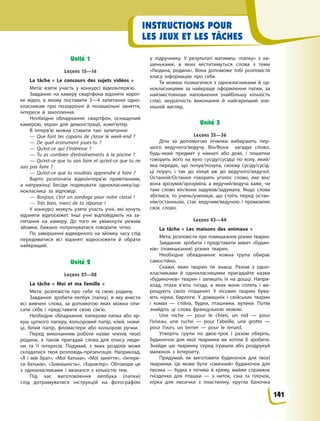 INSTRUCTIONS POUR
LES JEUX ET LES TÂCHES
Unité 1
Leçons 15—16
La tâche «  Le concours des sujets vidéos  »
Мета: взяти участь у  конкурсі відеоінтерв’ю.
Завдання: на камеру смартфона відзняти корот-
ке відео, в  якому поставити 3—4 запитання одно-
класникам про позаурочні й  позашкільні заняття,
інтереси й  захоплення.
Необхідне обладнання: смартфон, оснащений
камерою, екран для демонстрації, комп’ютер.
В інтерв’ю можна ставити такі запитання:
— Que font tes copains de classe le week-end  ?
— De quel instrument joues-tu  ?
— Qu’est-ce qui t’intéresse  ?
— Tu as combien d’entraînements à  la piscine  ?
— Qu’est-ce que tu sais faire et qu’est-ce que tu ne
sais pas faire  ?
— Qu’est-ce que tu voudrais apprendre à  faire  ?
Варто розпочати відеоінтерв’ю привітанням,
а  наприкінці бесіди подякувати однокласнику/од-
нокласниці за відповіді.
— Bonjour, c’est un sondage pour notre classe  !
— Très bien, merci de ta réponse  !
У конкурсі можуть узяти участь учні, які хочуть
відзняти відеосюжет. Інші учні відповідають на за-
питання на камеру. До того як увімкнути режим
зйомки, бажано потренуватися говорити чітко.
По завершенні відведеного на зйомку часу слід
передивитися всі відзняті відеосюжети й  обрати
найкращий.
Unité 2
Leçons 27—28
La tâche « Moi et ma famille »
Мета: розповісти про себе та свою родину.
Завдання: зробити лепбук (папку), в  яку внести
всі вивчені слова, за допомогою яких можна опи-
сати себе і  представити свою сім’ю.
Необхідне обладнання: паперова папка або ар-
куш цупкого паперу, кольоровий папір, клей, ножи-
ці, білий папір, фломастери або кольорові ручки.
Перед виконанням роботи назви членів твоєї
родини, а  також пригадай слова для опису люди-
ни та її інтересів. Подумай, з  яких розділів може
складатися твоя розповідь-презентація. Наприклад,
«Я і  мій брат», «Мої батьки», «Мої заняття», «Інтере-
си батьків», «Зовнішність», «Характер». Обговори це
з  однокласниками і  визначся з  кількістю тем.
Під час виготовлення лепбука (папки)
слід дотримуватися інструкцій на фотографіях
у  підручнику. У  результаті матимеш «папку» з  ки-
шеньками, в  яких міститимуться слова з  теми
«Людина, родина». Вона допоможе тобі розповісти
класу інформацію про себе.
Ти можеш позмагатися з  однокласниками й  од-
нокласницями за найкраще оформлення папки, за
найзмістовніше наповнення (найбільшу кількість
слів), акуратність виконання й  найгарніший зов-
нішній вигляд.
Unité 3
Leçons 35—36
Діти за допомогою лічилки вибирають пер-
шого ведучого/ведучу. Він/Вона загадує слово,
будь-який предмет у кімнаті або домі, і пошепки
говорить його на вухо сусіду/сусідці по колу, який/
яка передає, що почув/почула, своєму сусіду/сусід-
ці поруч, і  так до кінця аж до ведучого/ведучої.
Останній/Остання говорить уголос слово, яке він/
вона зрозумів/зрозуміла, а ведучий/ведуча каже, чи
таке слово він/вона задумав/задумала. Якщо слова
збіглися, то учень/учениця, що стоїть перед остан-
нім/останньою, стає ведучим/ведучою і промовляє
своє слово.
Leçons 43—44
La tâche «  Les maisons des animaux  »
Мета: розповісти про помешкання різних тварин.
Завдання: зробити і  представити макет «будин-
ків» (помешкання) різних тварин.
Необхідне обладнання: кожна група обирає
самостійно.
Скажи, яких тварин ти знаєш. Разом з  одно-
класниками й  однокласницями пригадайте назви
«будиночків» тварин і  запишіть їх на дошці. Напри-
клад, птахи в’ють гнізда, в  яких вони сплять і  ви-
рощують своїх пташенят. У  лісових тварин бува-
ють нірки, барлоги. У  домашніх і  свійських тварин
і  комах  — стійла, будки, пташники, вулики. Потім
знайдіть ці слова французькою мовою.
Une niche  — pour le chien, un nid  — pour
l’oiseau, une ruche  — pour l’abeille, une grotte  —
pour l’ours, un terrier  — pour le renard.
Утворіть групи по двоє-троє і  разом оберіть,
будиночок для якої тваринки ви хотіли б  зробити.
Знайди цю тваринку серед іграшок або роздрукуй
малюнок з  Інтернету.
Придумай, як виготовити будиночок для твоєї
тваринки. Це може бути «смачний» будиночок для
песика  — будка з  печива й  крему, майже справжнє
гніздечко для пташки  — з  ниток, сіна та гілочок,
нірка для лисички з  пластиліну, кругла баночка
141
 