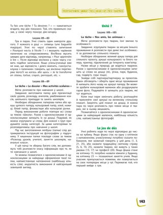 Instructions pour les jeux et les tâchesInstructions pour les jeux et les tâchesInstructions pour les jeux et les tâchesInstructions pour les jeux et les tâches
Tu fais une tâche ? Tu dessines ?  »  — намагаються
вгадати, яку дію показано. Той, хто правильно ска-
зав, у свою чергу показує дію-загадку.
Leçons 82—83
Гра в парах. Учні стають один навпроти дру-
гого. У кожного в руці — олівець (une baguette
magique). Учні по черзі ставлять запитання
«  Pourquoi vas-tu à l’école ? » і вказують чарівною
паличкою на співрозмовника. Він/Вона мусить
швидко дати відповідь, наприклад: «  Pour apprendre
à  lire  ». Після відповіді він/вона у  свою чергу ста-
вить подібне запитання. Якщо учень/учениця вже
не знає, що відповісти, і  довго мовчить, «чаклун/ча-
клунка з  паличкою» говорить, що він/вона перетво-
рює його/її на когось або щось: «  Je  te transforme
en oiseau, tortue, crayon, perroquet, etc.  ».
Leçons 88—89
La tâche « Le dossier « Mes activités scolaires »
Мета: розповісти про навчання у  школі.
Завдання: виготовити папку для презентації
своїх уроків, розкладу, вчителів, умеблювання кла-
сів, шкільного приладдя та занять школярів.
Необхідне обладнання: паперова папка або ар-
куш цупкого паперу, кольоровий папір, клей, ножи-
ці, білий папір, фломастери або кольорові ручки.
Перед виконанням роботи повтори всі слова
за темою «Школа». Разом з  однокласниками й  од-
нокласницями запишіть їх на дошці. Подумай, як
можна згрупувати ці слова. Для кожної з  груп при-
думайте назву категорії. За цими категоріями ти
розповідатимеш про навчання у  школі.
Під час виготовлення лепбука (папки) слід до-
тримуватися інструкцій на фотографіях у  підруч-
нику. У  кишеньки папки поклади слова за темою
«Розклад уроків, учителі, заняття школярів, на-
вчальні класи».
У цій папці ти збереш багато слів, які допомо-
жуть тобі розповісти класу інформацію про те, як
ти навчаєшся у  школі.
Ти можеш позмагатися з  однокласниками й  од-
нокласницями за найкраще оформлення твоєї па-
пки, найзмістовніше наповнення (найбільшу кіль-
кість слів), акуратність виконання й  найгарніший
зовнішній вигляд.
Unité 7
Leçons 102—103
La tâche «  Nos amis, les animaux  »
Мета: розповісти про тварин, їхні звички та
особливості.
Завдання: згрупувати тварин за місцем їхнього
проживання й  розповісти про деякі їхні особливос-
ті за допомогою спільного плаката.
Необхідне обладнання: великий аркуш паперу для
спільного проєкту, аркуші кольорового та білого па-
перу, принтер, підключений до Інтернету  комп’ютер.
Назви місця у  природі, де водяться тварини.
Разом з  однокласниками й  однокласницями запи-
шіть ці слова на дошці (ліс, річка, парк, будинок,
сад, подвір’я, гори тощо).
Знайди собі партнера/партнерку за проєктом.
Удвох обговоріть і  оберіть одне місце проживання
й  напишіть його назву на аркуші паперу. Ви може-
те зробити кольоровий малюнок або роздрукувати
гарне фото. Подумайте й  запишіть усіх тварин, які
тут водяться.
Коли інші пари закінчать роботу, розташуйте
й  приклейте свої аркуші на великому спільному
плакаті. Закріпіть цей плакат на дошці, й  кожна
пара по черзі розповість про певне місце й  тва-
рин, які в  ньому мешкають.
Позмагайтеся з  однокласниками й  однокласни-
цями за найкращий малюнок, найбільшу кількість
слів, найзмістовніші фотографії.
Le jeu de dés
Учні роблять ходи по черзі відповідно до чис-
ла на кубику. Якщо фішка стає на одну з клітинок
з  наповненням, учню/учениці потрібно сказати по-
бажання, яке зазвичай говорять у цей день (1,  3,
21, 25), або назвати традиційну святкову страву
(5,  6, 10, 25), назвати тварин, які живуть у таких
умовах (13, 17) чи професії (20). Якщо фішка стане
на клітинку  15, потрібно назвати кімнати у  будинку,
на клітинку  23  — позашкільні заняття учнів. Якщо
учасник припускається помилки, він повертається
на своє попереднє місце у  грі. Перемагає той, хто
перший вийде з  гри.
143
 