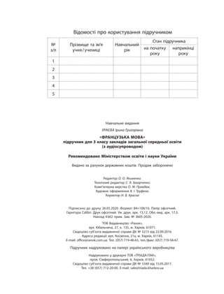 Навчальне видання
УРАЄВА Ірина Григорівна
«ФРАНЦУЗЬКА МОВА»
підручник для 3 класу закладів загальної середньої освіти
(з аудіосупроводом)
Рекомендовано Міністерством освіти і науки України
Видано за рахунок державних коштів. Продаж заборонено
Редактор О. О. Якименко.
Технічний редактор С. Я. Захарченко.
Комп’ютерна верстка О. М. Правдюк.
Художнє оформлення В. І. Труфена.
Коректор Н. В. Красна
Підписано до друку 26.05.2020. Формат 84×108/16. Папір офсетний.
Гарнітура Calibri. Друк офсетний. Ум. друк. арк. 15,12. Обл.-вид. арк. 17,3.
Наклад 4602 прим. Зам. № 3605-2020.
ТОВ Видавництво «Ранок»,
вул. Кібальчича, 27, к. 135, м. Харків, 61071.
Свідоцтво суб’єкта видавничої справи ДК № 5215 від 22.09.2016.
Адреса редакції: вул. Космічна, 21а, м. Харків, 61145.
E-mail: office@ranok.com.ua. Тел. (057) 719-48-65, тел./факс (057) 719-58-67.
Підручник надруковано на папері українського виробництва
Надруковано у друкарні ТОВ «ТРІАДА-ПАК»,
пров. Сімферопольський, 6, Харків, 61052.
Свідоцтво суб’єкта видавничої справи ДК № 5340 від 15.05.2017.
Тел. +38 (057) 712-20-00. Е-mail: sale@triada.kharkov.ua
Відомості про користування підручником
№
з/п
Прізвище та ім’я
учня/учениці
Навчальний
рік
Стан підручника
на початку
року
наприкінці
року
1
2
3
4
5
 