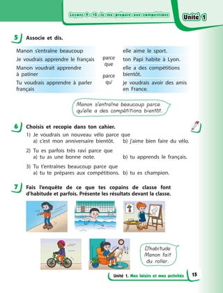 Leçons 9—10. Je me prépare aux compétitionsLeçons 9—10. Je me prépare aux compétitionsLeçons 9—10. Je me prépare aux compétitionsLeçons 9—10. Je me prépare aux compétitions
Unité 1. Mes loisirs et mes activités
5 Associe et dis.
Manon s’entraîne beaucoup
parce
que
parce
qu’
elle aime le sport.
Je voudrais apprendre le français ton Papi habite à  Lyon.
Manon voudrait apprendre
à  patiner
elle a  des compétitions
bientôt.
Tu voudrais apprendre à  parler
français
je voudrais avoir des amis
en France.
Manon s’entraîne beaucoup parce
qu’elle a des compétitions bientôt.
6 Choisis et recopie dans ton cahier.
1) Je voudrais un nouveau vélo parce que
a) c’est mon anniversaire bientôt. b) j’aime bien faire du vélo.
2) Tu es parfois très ravi parce que
a) tu as une bonne note. b) tu apprends le français.
3) Tu t’entraînes beaucoup parce que
a) tu te prépares aux compétitions. b) tu es champion.
7 Fais l’enquête de ce que tes copains de classe font
d’habitude et parfois. Présente les résultats devant la classe.
D’habitude
Manon fait
du roller.
5
6
7
Unité 1Unité 1Unité 1Unité 1
15
 