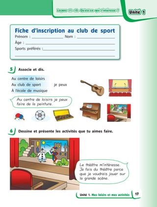 Leçons 11—12. Qu’est-ce qui t’intéresse ?Leçons 11—12. Qu’est-ce qui t’intéresse ?Leçons 11—12. Qu’est-ce qui t’intéresse ?Leçons 11—12. Qu’est-ce qui t’intéresse ?
Unité 1. Mes loisirs et mes activités
Fiche d’inscription au club de sport
Prénom  : Nom  :
Âge  :
Sports préférés  :
5 Associe et dis.
Au centre de loisirs je peux
faire de la peinture.
Au centre de loisirs
je peuxAu club de sport
À l’école de musique
6 Dessine et présente les activités que tu aimes faire.
Le théâtre m’intéresse.
Je fais du théâtre parce
que je voudrais jouer sur
la grande scène.
5
6
Unité 1Unité 1Unité 1Unité 1
17
 