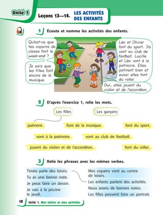 Unité 1. Mes loisirs et mes activités
LES ACTIVITÉS
DES ENFANTS
Leçons 13—14.
1 Éсoute et nomme les activités des enfants.
Qu’est-ce que
tes copains de
classe font le
week-end ?
Je sais que
les filles font
encore de la
musique.
Oui, elles jouent du
violon et de l’accordéon.
Léo et Olivier
font du sport. Ils
vont au club de
football. Lucille
et Léa vont à la
patinoire. Elles
patinent bien et
aussi elles font
du roller.
2 D’après l’exercice 1, relie les mots.
font du sport.
vont au club de football.
font du roller.
font de la musique.
vont à  la patinoire.
jouent du violon et de l’accordéon.
Les garçons
patinent.
Les filles
3 Relie les phrases avec les mêmes verbes.
Timéo parle des loisirs.
Tu as une bonne note.
Je peux faire un dessin.
Je vais à  la piscine
le  jeudi.
Mes copains vont au centre
de  loisirs. 
Les enfants parlent des activités.
Nous avons de bonnes notes.
Les filles peuvent faire un portrait.
1
2
3
Unité 1Unité 1
18
Unité 1Unité 1
 