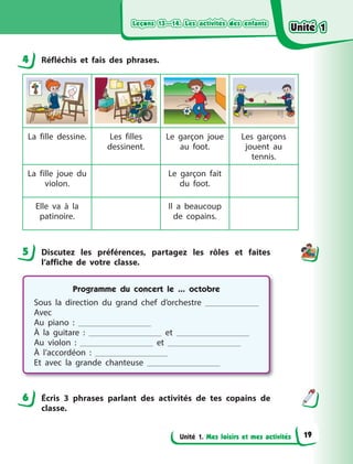 Leçons 13—14. Les activités des enfantsLeçons 13—14. Les activités des enfantsLeçons 13—14. Les activités des enfantsLeçons 13—14. Les activités des enfants
Unité 1. Mes loisirs et mes activités
4 Réfléchis et fais des phrases.
La fille dessine. Les filles
dessinent.
Le garçon joue
au foot.
Les garçons
jouent au
tennis.
La fille joue du
violon.
Le garçon fait
du foot.
Elle va à  la
patinoire.
Il a  beaucoup
de copains.
5 Discutez les préférences, partagez les rôles et faites
l’affiche de votre classe.
Programme du concert le ... octobre
Sous la direction du grand chef d’orchestre
Avec
Au piano  :
À la guitare  : et
Au violon  : et
À l’accordéon  :
Et avec la grande chanteuse
6 Écris 3 phrases parlant des activités de tes copains de
classe.
4
5
6
Unité 1Unité 1Unité 1Unité 1
19
 