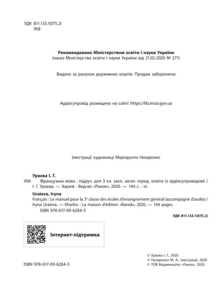 УДК 811.133.1(075.2)
У68
Рекомендовано Міністерством освіти і науки України
(наказ Міністерства освіти і науки України від 21.02.2020 № 271)
Видано за рахунок державних коштів. Продаж заборонено
Аудіосупровід розміщено на сайті: https://lib.imzo.gov.ua
Ілюстрації художниці Маргарити Назаренко
Ураєва І. Г.
У68 Французька мова : підруч. для 3 кл. закл. загал. серед. освіти (з аудіосупроводом) /
І. Г. Ураєва. — Харків : Вид-во «Ранок», 2020. — 144 с. : іл.
Uraieva, Iryna
Français : Le manuel pour la 3e
classe des écoles d’enseignement général (accompagné d’audio) /
Iryna Uraieva. — Kharkiv : La maison d’édition «Ranok», 2020. — 144 pages.
ISBN 978-617-09-6284-3
УДК 811.133.1(075.2)
Інтернет-підтримка
© Ураєва І. Г., 2020
© Назаренко М. А., ілюстрації, 2020
ISBN 978-617-09-6284-3 © ТОВ Видавництво «Ранок», 2020
 