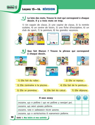 Unité 1. Mes loisirs et mes activités
RÉVISIONLeçons 15—16.
1 Le loto des mots. Trouve le mot qui correspond à chaque
dessin. Il y  a trois mots en trop.
1) Un copain de classe, 2) une copine de classe, 3) la rentrée
scolaire, 4) un centre de loisirs, 5) une fiche d’inscription, 6) un
club de sport, 7) la peinture, 8) les grandes vacances.
2 Que fait Manon  ? Trouve la phrase qui correspond
à  chaque dessin.
3) Elle s’entraîne à  la piscine.
7) Elle déjeune.6) Elle fait du calcul.
2) Elle se repose.
5) Elle se promène.
1) Elle fait du roller.
4) Elle fait de la peinture.
Я вже можу
сказати, що я  роблю і  що не роблю у  вихідні дні.
сказати, що мені цікаво робити.
сказати, чим я  займаюся після школи.
сказати, що я  хотів/хотіла б  навчитися робити.
1
2
Unité 1Unité 1
20
Unité 1Unité 1
 