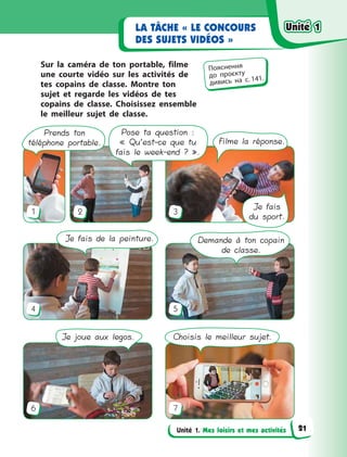 Unité 1. Mes loisirs et mes activités
LA TÂCHE « LE CONCOURS
DES SUJETS VIDÉOS »
Sur la caméra de ton portable, filme
une courte vidéo sur les activités de
tes copains de classe. Montre ton
sujet et regarde les vidéos de tes
copains de classe. Choisissez ensemble
le meilleur sujet de classe.
1 2
4
6
3
5
7
Demande à ton copain
de classe.
Prends ton
téléphone portable. Filme la réponse.
Pose ta question :
« Qu’est-ce que tu
fais le week-end ? ».
Je joue aux legos. Choisis le meilleur sujet.
Je fais
du sport.
Je fais de la peinture.
Пояснення
до  проєкту
дивись на с. 141.
Unité 1Unité 1Unité 1Unité 1
21
 
