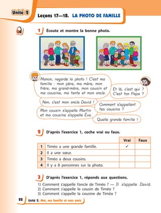 Unité 2. Moi, ma famille et mes amis
LA PHOTO DE FAMILLELeçons 17—18.
1 Écoute et montre la bonne photo.
Quelle grande famille !
Et là, c’est qui ?
C’est ton Papa ?
Comment s’appellent
tes cousins ?Mon cousin s’appelle Martin
et ma cousine s’appelle Éva.
Non, c’est mon oncle David !
Manon, regarde la photo ! C’est ma
famille : mon père, ma mère, mon
frère, ma grand-mère, mon cousin et
ma cousine, ma tante et mon oncle.
2 D’après l’exercice 1, coche vrai ou faux.
Vrai Faux
1 Timéo a  une grande famille. 
2 Il a  une sœur.
3 Timéo a  deux cousins.
4 Il y  a 8 personnes sur la photo.
3 D’après l’exercice 1, réponds aux questions.
1) Comment s’appelle l’oncle de Timéo  ?  — Il s’appelle David.
2) Comment s’appelle le cousin de Timéo  ?
3) Comment s’appelle la cousine de Timéo  ?
1
2
3
Unité 2Unité 2Unité 2Unité 2
22
 
